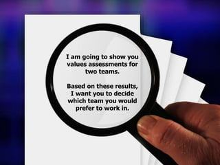 I am going to show you
values assessments for
two teams.
Based on these results,
I want you to decide
which team you would
prefer to work in.
 