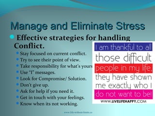 Manage and Eliminate StressManage and Eliminate Stress
Effective strategies for handling
Conflict.
Stay focused on current conflict.
Try to see their point of view.
Take responsibility for what’s yours.
Use “I” messages.
Look for Compromise/ Solution.
Don’t give up.
Ask for help if you need it.
Get in touch with your feelings.
Know when its not working.
www.life-without-limits.co
 