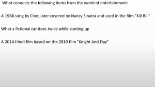 What connects the following items from the world of entertainment:
A 1966 song by Cher, later covered by Nancy Sinatra and used in the film "Kill Bill"
What a fictional car does twice while starting up
A 2014 Hindi film based on the 2010 film "Knight And Day"
 