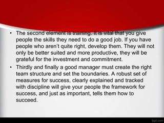 • The second element is training. It is vital that you give
people the skills they need to do a good job. If you have
people who aren’t quite right, develop them. They will not
only be better suited and more productive, they will be
grateful for the investment and commitment.
• Thirdly and finally a good manager must create the right
team structure and set the boundaries. A robust set of
measures for success, clearly explained and tracked
with discipline will give your people the framework for
success, and just as important, tells them how to
succeed.
 