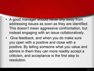 • A good manager should never shy away from
addressing issues as soon as they are identified.
This doesn’t mean aggressive confrontation, but
instead engaging with an issue collaboratively.
• Give feedback, and when you do make sure
you open with a positive and close with a
positive. By telling someone what you value and
admire in them they can more readily accept a
criticism, and acceptance is the first step to
resolution.
 