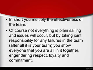 • In short you multiply the effectiveness of
the team.
• Of course not everything is plain sailing
and issues will occur, but by taking joint
responsibility for any failures in the team
(after all it is your team) you show
everyone that you are all in it together,
engendering respect, loyalty and
commitment.
 