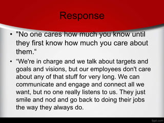 Response
• "No one cares how much you know until
they first know how much you care about
them.“
• “We're in charge and we talk about targets and
goals and visions, but our employees don't care
about any of that stuff for very long. We can
communicate and engage and connect all we
want, but no one really listens to us. They just
smile and nod and go back to doing their jobs
the way they always do.
 