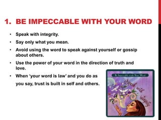 1. BE IMPECCABLE WITH YOUR WORD
• Speak with integrity.

• Say only what you mean.
• Avoid using the word to speak against yourself or gossip
about others.
• Use the power of your word in the direction of truth and
love.
• When ‘your word is law’ and you do as
you say, trust is built in self and others.

 