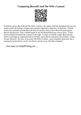 Comparing Beowulf And The Wife s Lament
In both the stories, Beowulf and The Wife s Lament , the readers find that throughout the text, the
author instills the feelings of anger and contempt within their characters. In Beowulf , Unferth
clearly has contempt towards Beowulf when he recalls a story of how Beowulf raced against
Brecca and then lost. Then, Unferth begins to say that Beowulfwill pay a heavy price... if (he)
dare(s) ambush Grendelin the watches of the night . In reply to Unferth s anger, Beowulf also
throws contemptuous statements back at Unferth, saying that he slayed his own brothers. Unlike
the epic Beowulf , the wife, in the poem The Wife s Lament , more complains about how she is
missing her lord and how cruel it was that he sent her away. She then condemns
... Get more on HelpWriting.net ...
 