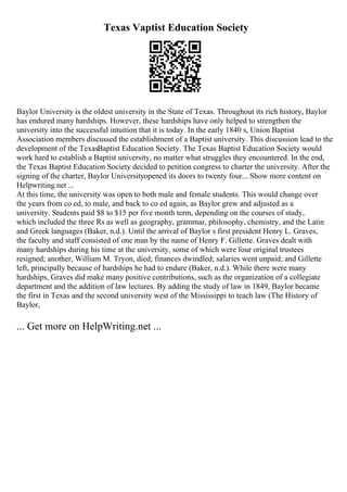Texas Vaptist Education Society
Baylor University is the oldest university in the State of Texas. Throughout its rich history, Baylor
has endured many hardships. However, these hardships have only helped to strengthen the
university into the successful intuition that it is today. In the early 1840 s, Union Baptist
Association members discussed the establishment of a Baptist university. This discussion lead to the
development of the TexasBaptist Education Society. The Texas Baptist Education Society would
work hard to establish a Baptist university, no matter what struggles they encountered. In the end,
the Texas Baptist Education Society decided to petition congress to charter the university. After the
signing of the charter, Baylor Universityopened its doors to twenty four... Show more content on
Helpwriting.net ...
At this time, the university was open to both male and female students. This would change over
the years from co ed, to male, and back to co ed again, as Baylor grew and adjusted as a
university. Students paid $8 to $15 per five month term, depending on the courses of study,
which included the three Rs as well as geography, grammar, philosophy, chemistry, and the Latin
and Greek languages (Baker, n.d.). Until the arrival of Baylor s first president Henry L. Graves,
the faculty and staff consisted of one man by the name of Henry F. Gillette. Graves dealt with
many hardships during his time at the university, some of which were four original trustees
resigned; another, William M. Tryon, died; finances dwindled; salaries went unpaid; and Gillette
left, principally because of hardships he had to endure (Baker, n.d.). While there were many
hardships, Graves did make many positive contributions, such as the organization of a collegiate
department and the addition of law lectures. By adding the study of law in 1849, Baylor became
the first in Texas and the second university west of the Mississippi to teach law (The History of
Baylor,
... Get more on HelpWriting.net ...
 