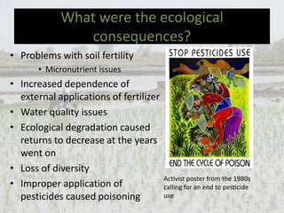 What were the ecological
               consequences?
• Problems with soil fertility
       • Micronutrient issues
• Increased dependence of
  external applications of fertilizer
• Water quality issues
• Ecological degradation caused
  returns to decrease at the years
  went on
• Loss of diversity
                                        Activist poster from the 1980s
• Improper application of               calling for an end to pesticide
  pesticides caused poisoning           use
 