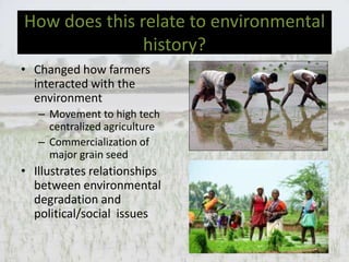 How does this relate to environmental
               history?
• Changed how farmers
  interacted with the
  environment
   – Movement to high tech
     centralized agriculture
   – Commercialization of
     major grain seed
• Illustrates relationships
  between environmental
  degradation and
  political/social issues
 