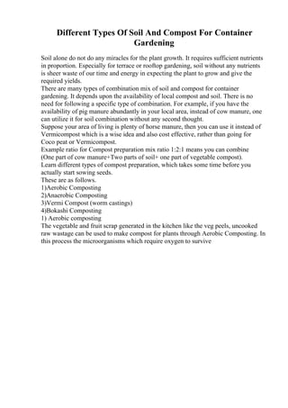 Different Types Of Soil And Compost For Container
Gardening
Soil alone do not do any miracles for the plant growth. It requires sufficient nutrients
in proportion. Especially for terrace or rooftop gardening, soil without any nutrients
is sheer waste of our time and energy in expecting the plant to grow and give the
required yields.
There are many types of combination mix of soil and compost for container
gardening. It depends upon the availability of local compost and soil. There is no
need for following a specific type of combination. For example, if you have the
availability of pig manure abundantly in your local area, instead of cow manure, one
can utilize it for soil combination without any second thought.
Suppose your area of living is plenty of horse manure, then you can use it instead of
Vermicompost which is a wise idea and also cost effective, rather than going for
Coco peat or Vermicompost.
Example ratio for Compost preparation mix ratio 1:2:1 means you can combine
(One part of cow manure+Two parts of soil+ one part of vegetable compost).
Learn different types of compost preparation, which takes some time before you
actually start sowing seeds.
These are as follows.
1)Aerobic Composting
2)Anaerobic Composting
3)Vermi Compost (worm castings)
4)Bokashi Composting
1) Aerobic composting
The vegetable and fruit scrap generated in the kitchen like the veg peels, uncooked
raw wastage can be used to make compost for plants through Aerobic Composting. In
this process the microorganisms which require oxygen to survive
 