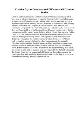 Creation Myths Compare And Differences Of Creation
Stories
Creation Myths Compare and Contrast Essay For thousands of years, scientists
have tried to interpret the concept of creation. However, before people had access
to modern scientific equipment, they told creations stories. A creation story is a
myth that explains how and why the earth was made. A few cultures with differing
opinions on creation are Europeans, Cherokee Indians, West Africans, and
Hawaiians. Europeans tell the story of Genesis and God creating the earth in seven
days and Adam and Eve in the Garden of Eden. Cherokee Indians believe that the
earth was created by a water beetle. In West African culture, they teach the Golden
Chain story, and Hawaiians have the Kumulipo story to explain their beliefs on
creation. Although each story follows a basic guideline, they all have distinct
disparities. Throughout the plot of these four creation stories, it is visible that
each culture has varying beliefs on how land was developed. For example,
Cherokee Indians conclude that land was created by a water beetle who sculpted
soft mud, where as Hawaiians believe that land emerged from the slime in the
ocean. Both Europeans and West Africans teach that a supreme being used his or
her powers to form land. In Genesis, God was responsible for the land, whereas in
the Golden Chain story, a creature called Obatala was deemed accountable for
creating the land. One similarity betweens these stories is that they all begin in an
almost identical setting. In every myth except for
 