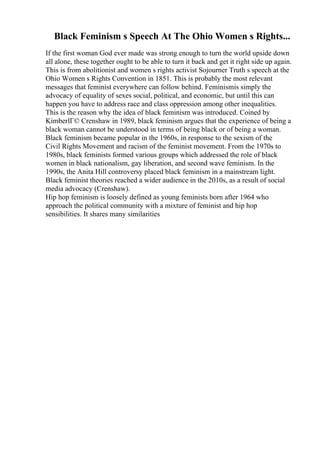 Black Feminism s Speech At The Ohio Women s Rights...
If the first woman God ever made was strong enough to turn the world upside down
all alone, these together ought to be able to turn it back and get it right side up again.
This is from abolitionist and women s rights activist Sojourner Truth s speech at the
Ohio Women s Rights Convention in 1851. This is probably the most relevant
messages that feminist everywhere can follow behind. Feminismis simply the
advocacy of equality of sexes social, political, and economic, but until this can
happen you have to address race and class oppression among other inequalities.
This is the reason why the idea of black feminism was introduced. Coined by
KimberlГ© Crenshaw in 1989, black feminism argues that the experience of being a
black woman cannot be understood in terms of being black or of being a woman.
Black feminism became popular in the 1960s, in response to the sexism of the
Civil Rights Movement and racism of the feminist movement. From the 1970s to
1980s, black feminists formed various groups which addressed the role of black
women in black nationalism, gay liberation, and second wave feminism. In the
1990s, the Anita Hill controversy placed black feminism in a mainstream light.
Black feminist theories reached a wider audience in the 2010s, as a result of social
media advocacy (Crenshaw).
Hip hop feminism is loosely defined as young feminists born after 1964 who
approach the political community with a mixture of feminist and hip hop
sensibilities. It shares many similarities
 