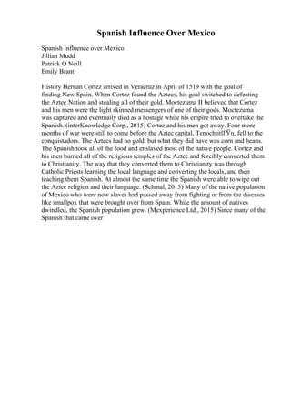 Spanish Influence Over Mexico
Spanish Influence over Mexico
Jillian Mudd
Patrick O Neill
Emily Brant
History Hernan Cortez arrived in Veracruz in April of 1519 with the goal of
finding New Spain. When Cortez found the Aztecs, his goal switched to defeating
the Aztec Nation and stealing all of their gold. Moctezuma II believed that Cortez
and his men were the light skinned messengers of one of their gods. Moctezuma
was captured and eventually died as a hostage while his empire tried to overtake the
Spanish. (interKnowledge Corp., 2015) Cortez and his men got away. Four more
months of war were still to come before the Aztec capital, TenochtitlГЎn, fell to the
conquistadors. The Aztecs had no gold, but what they did have was corn and beans.
The Spanish took all of the food and enslaved most of the native people. Cortez and
his men burned all of the religious temples of the Aztec and forcibly converted them
to Christianity. The way that they converted them to Christianity was through
Catholic Priests learning the local language and converting the locals, and then
teaching them Spanish. At almost the same time the Spanish were able to wipe out
the Aztec religion and their language. (Schmal, 2015) Many of the native population
of Mexico who were now slaves had passed away from fighting or from the diseases
like smallpox that were brought over from Spain. While the amount of natives
dwindled, the Spanish population grew. (Mexperience Ltd., 2015) Since many of the
Spanish that came over
 