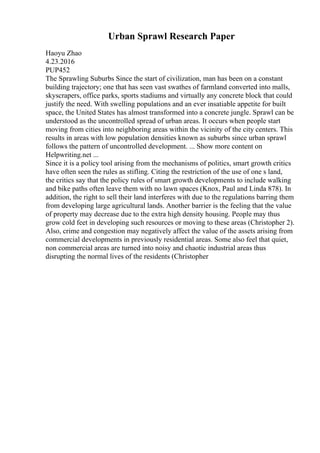 Urban Sprawl Research Paper
Haoyu Zhao
4.23.2016
PUP452
The Sprawling Suburbs Since the start of civilization, man has been on a constant
building trajectory; one that has seen vast swathes of farmland converted into malls,
skyscrapers, office parks, sports stadiums and virtually any concrete block that could
justify the need. With swelling populations and an ever insatiable appetite for built
space, the United States has almost transformed into a concrete jungle. Sprawl can be
understood as the uncontrolled spread of urban areas. It occurs when people start
moving from cities into neighboring areas within the vicinity of the city centers. This
results in areas with low population densities known as suburbs since urban sprawl
follows the pattern of uncontrolled development. ... Show more content on
Helpwriting.net ...
Since it is a policy tool arising from the mechanisms of politics, smart growth critics
have often seen the rules as stifling. Citing the restriction of the use of one s land,
the critics say that the policy rules of smart growth developments to include walking
and bike paths often leave them with no lawn spaces (Knox, Paul and Linda 878). In
addition, the right to sell their land interferes with due to the regulations barring them
from developing large agricultural lands. Another barrier is the feeling that the value
of property may decrease due to the extra high density housing. People may thus
grow cold feet in developing such resources or moving to these areas (Christopher 2).
Also, crime and congestion may negatively affect the value of the assets arising from
commercial developments in previously residential areas. Some also feel that quiet,
non commercial areas are turned into noisy and chaotic industrial areas thus
disrupting the normal lives of the residents (Christopher
 