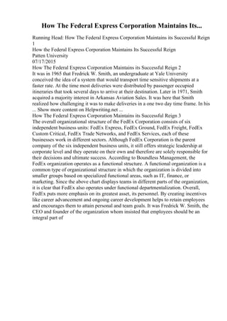 How The Federal Express Corporation Maintains Its...
Running Head: How The Federal Express Corporation Maintains its Successful Reign
1
How the Federal Express Corporation Maintains Its Successful Reign
Patten University
07/17/2015
How The Federal Express Corporation Maintains its Successful Reign 2
It was in 1965 that Fredrick W. Smith, an undergraduate at Yale University
conceived the idea of a system that would transport time sensitive shipments at a
faster rate. At the time most deliveries were distributed by passenger occupied
itineraries that took several days to arrive at their destination. Later in 1971, Smith
acquired a majority interest in Arkansas Aviation Sales. It was here that Smith
realized how challenging it was to make deliveries in a one two day time frame. In his
... Show more content on Helpwriting.net ...
How The Federal Express Corporation Maintains its Successful Reign 3
The overall organizational structure of the FedEx Corporation consists of six
independent business units: FedEx Express, FedEx Ground, FedEx Freight, FedEx
Custom Critical, FedEx Trade Networks, and FedEx Services, each of these
businesses work in different sectors. Although FedEx Corporation is the parent
company of the six independent business units, it still offers strategic leadership at
corporate level and they operate on their own and therefore are solely responsible for
their decisions and ultimate success. According to Boundless Management, the
FedEx organization operates as a functional structure. A functional organization is a
common type of organizational structure in which the organization is divided into
smaller groups based on specialized functional areas, such as IT, finance, or
marketing. Since the above chart displays teams in different parts of the organization,
it is clear that FedEx also operates under functional departmentalization. Overall,
FedEx puts more emphasis on its greatest asset, its personnel. By creating incentives
like career advancement and ongoing career development helps to retain employees
and encourages them to attain personal and team goals. It was Fredrick W. Smith, the
CEO and founder of the organization whom insisted that employees should be an
integral part of
 