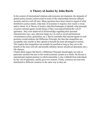 A Theory of Justice by John Rawls
In the context of international relations and economic development, the demands of
global justice remain controversial in terms of the relationships between affluent
societies and less well off ones. Many questions have been raised in regard of what
distributive justice entails, what duty of assistance it requires, how much is owed,
and to whom. In A Theory of Justice, John Rawlsattempts to identify what principle
of justice rational agents would choose if they were placed behind the veil of
ignorance : they were deprived of all knowledge regarding their personal
characteristics (sex, race, physical shape etc.) as well as social and historical
circumstances (class, generation, etc.). Rawls concludes that rational agents in such
positions would embrace the Difference Principle, the idea that inequalities are
acceptable only insofar as they operate to benefit the least advantaged in society.
This implies that inequalities can actually be justified as long as they are to the
benefit of the least well off, and morally arbitrary factors should not determine one s
life chances.
Charles Beitz argues that Rawls s Difference Principle should apply not only to
particular societies but also to the world economic system as a whole. He favours a
international original position in which nationality is also withheld from individuals
by the veil of ignorance, and he gives two reasons. Firstly, resources are unevenly
distributed to different countries in the same way as they are
 