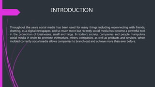 INTRODUCTION
Throughout the years social media has been used for many things including reconnecting with friends,
chatting, as a digital newspaper, and so much more but recently social media has become a powerful tool
in the promotion of businesses, small and large. In today's society, companies and people manipulate
social media in order to promote themselves, others, companies, as well as products and services. When
molded correctly social media allows companies to branch out and achieve more than ever before.
 