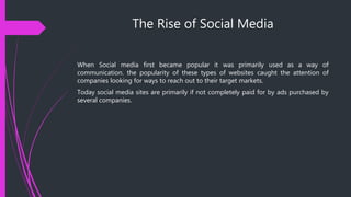 The Rise of Social Media
When Social media first became popular it was primarily used as a way of
communication. the popularity of these types of websites caught the attention of
companies looking for ways to reach out to their target markets.
Today social media sites are primarily if not completely paid for by ads purchased by
several companies.
 