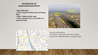 BACKGROUND OF
MANGGAHAN FLOODWAY
WESTBANK
FLOODWAY
EASTBANK
FLOODWAY
Man Made River
10 km. long from Pasig, Cainta and Taytay,
Rizal
250m. Widea and 8m. deep
 Has a capacity to carry the 2,400 cu.m.
volume of water
The Use of Floodway
To divert and reverse the 70% of flood
water from Marikina River to Laguna Lake
 