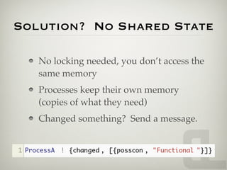 Solution? No Shared State

   No locking needed, you don’t access the
   same memory
   Processes keep their own memory
   (copies of what they need)
   Changed something? Send a message.
 