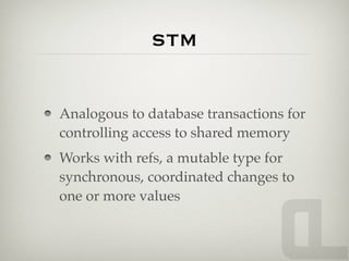 STM


Analogous to database transactions for
controlling access to shared memory
Works with refs, a mutable type for
synchronous, coordinated changes to
one or more values
 