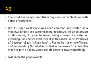  The word X is usually seen these days only in combination with
either of 2 prefixes.
 But its usage as X alone was once common and started as a
medieval English sea term meaning ‘to capsize.’ As an extension
of this sense, it came to mean being covered by water or
drowning. Sir Charles Lyell used it in this sense in his Principles
of Geology (1830): “Marsh land ... has at last been overflowed,
and thousands of the inhabitants Xed in the waves.” It could also
mean to turn a hollow vessel upside down to cover something.
 Just name the good word X.
 