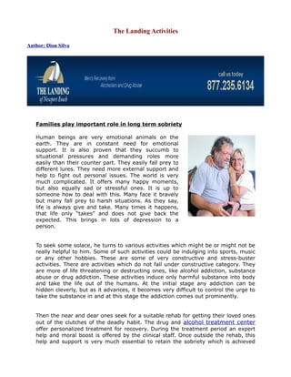 The Landing Activities

Author: Dion Silva




   Families play important role in long term sobriety

   Human beings are very emotional animals on the
   earth. They are in constant need for emotional
   support. It is also proven that they succumb to
   situational pressures and demanding roles more
   easily than their counter part. They easily fall prey to
   different lures. They need more external support and
   help to fight out personal issues. The world is very
   much complicated. It offers many happy moments,
   but also equally sad or stressful ones. It is up to
   someone how to deal with this. Many face it bravely
   but many fall prey to harsh situations. As they say,
   life is always give and take. Many times it happens,
   that life only “takes” and does not give back the
   expected. This brings in lots of depression to a
   person.


   To seek some solace, he turns to various activities which might be or might not be
   really helpful to him. Some of such activities could be indulging into sports, music
   or any other hobbies. These are some of very constructive and stress-buster
   activities. There are activities which do not fall under constructive category. They
   are more of life threatening or destructing ones, like alcohol addiction, substance
   abuse or drug addiction. These activities induce only harmful substance into body
   and take the life out of the humans. At the initial stage any addiction can be
   hidden cleverly, but as it advances, it becomes very difficult to control the urge to
   take the substance in and at this stage the addiction comes out prominently.


   Then the near and dear ones seek for a suitable rehab for getting their loved ones
   out of the clutches of the deadly habit. The drug and alcohol treatment center
   offer personalized treatment for recovery. During the treatment period an expert
   help and moral boost is offered by the clinical staff. Once outside the rehab, this
   help and support is very much essential to retain the sobriety which is achieved
 
