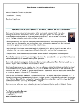 Other Critical Development Components


Mentors Linked to Content and Context

Collaborative Learning

Capstone Experience




              KATHY DAVANZO, SPHR - NATIONAL SPEAKER, TRAINER AND HR CONSULTANT
	
  
Kathy uses her easy and genuine connection to her audience to create a highly interactive
learning environment - incorporating stories, humor, thoughtful quotes and concepts, her
experiences and the experiences of her audience into a dynamic, fast paced and informative
event. Kathy provides keynotes and workshops to help:

§ Participants clarify and articulate their personal leadership point of view; recognizing that a
       leader who can clearly define and communicate his or her strengths, experiences, and vision will
       experience greater and sustained leadership effectiveness.

§ Participants communicate to influence others in ways that do not rely on authority or power and in
       situations that may involve tough issues, difficult relationships and/or critical consequences.

§ Organizations clarify their workforce readiness issues and their strategies for addressing them.

Recently, her research and in-house training events have also focused on the way generational influences
are impacting the way we lead and the way work gets done.

Kathy holds a bachelor’s degree in English and Communications Education from Miami University and a
master’s degree in Education from the University of Miami.

Kathy’s professional career has included nine years as a Student Affairs Administrator at the University of
Miami and the University of South Florida, seven years as the HR officer for Fortune 200 manufacturing
company, nine years as the VP for Human Resources for a seven-state nonprofit agency and twelve years
as a national speaker, trainer and HR Consultant.

Kathy is also the President of Pelorus Leadership Group, Inc., an affiliate of Navigen Leadership, LLC, a
certified administrator of the Leadership Spectrum Profile® and the Conflict Dynamics Profile®, a member
of the Advisory Council for the Institute for Professional Development at Saint Leo University and a FAST
Start Facilitator for the University of Tampa MBA program.

Kathy is an avid sailor, and when not sailing, she and her husband Charlie reside in Gulfport, Florida.



For More Information Contact:
Kathy@CODAPartners.net
727-302-9170
www.codapartners.net

                                                                                                         Page 4 of 4
 