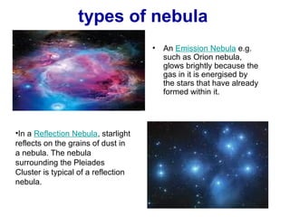 types of nebula 
• An Emission Nebula e.g. 
such as Orion nebula, 
glows brightly because the 
gas in it is energised by 
the stars that have already 
formed within it. 
•In a Reflection Nebula, starlight 
reflects on the grains of dust in 
a nebula. The nebula 
surrounding the Pleiades 
Cluster is typical of a reflection 
nebula. 
 