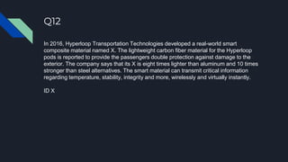 Q12
In 2016, Hyperloop Transportation Technologies developed a real-world smart
composite material named X. The lightweight carbon fiber material for the Hyperloop
pods is reported to provide the passengers double protection against damage to the
exterior. The company says that its X is eight times lighter than aluminum and 10 times
stronger than steel alternatives. The smart material can transmit critical information
regarding temperature, stability, integrity and more, wirelessly and virtually instantly.
ID X
 