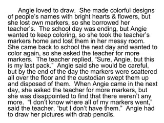 Angie loved to draw. She made colorful designs
of people’s names with bright hearts & flowers, but
she lost own markers, so she borrowed her
teacher’s. The school day was ending, but Angie
wanted to keep coloring, so she took the teacher’s
markers home and lost them in her messy room.
She came back to school the next day and wanted to
color again, so she asked the teacher for more
markers. The teacher replied, “Sure, Angie, but this
is my last pack.” Angie said she would be careful,
but by the end of the day the markers were scattered
all over the floor and the custodian swept them up
and disposed of them. When Angie came in the next
day, she asked the teacher for more markers, but
she was disappointed to find that there weren’t any
more. “I don’t know where all of my markers went,”
said the teacher, “but I don’t have them.” Angie had
to draw her pictures with drab pencils.
 