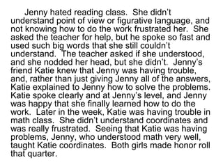 Jenny hated reading class. She didn’t
understand point of view or figurative language, and
not knowing how to do the work frustrated her. She
asked the teacher for help, but he spoke so fast and
used such big words that she still couldn’t
understand. The teacher asked if she understood,
and she nodded her head, but she didn’t. Jenny’s
friend Katie knew that Jenny was having trouble,
and, rather than just giving Jenny all of the answers,
Katie explained to Jenny how to solve the problems.
Katie spoke clearly and at Jenny’s level, and Jenny
was happy that she finally learned how to do the
work. Later in the week, Katie was having trouble in
math class. She didn’t understand coordinates and
was really frustrated. Seeing that Katie was having
problems, Jenny, who understood math very well,
taught Katie coordinates. Both girls made honor roll
that quarter.
 