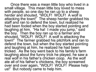 Once there was a mean little boy who lived in a 
small village. This mean little boy loved to mess 
with people, so one day he ran up to a sheep 
herder and shouted, “WOLF! WOLF! A wolf is 
attacking the town!” The sheep herder grabbed his 
staff and ran to defend the town, but realized he 
had been fooled when the boy started pointing and 
laughing at him. “Ha ha! I made you jump,” said 
the boy. Then the boy ran up to a farmer and 
shouted, “WOLF! WOLF! A wolf is attacking the 
town!” The farmer grabbed his pitchfork and ran to 
defend the town, but when the boy started pointing 
and laughing at him, he realized he had been 
tricked. As the boy went back to his family’s farm 
laughing about the funny trick he played, he saw a 
real wolf in his father’s chicken coop. As the wolf 
ate all of his father’s chickens, the boy screamed 
over and over again, “WOLF! WOLF! Please help 
us!” But nobody came to help him. 
 