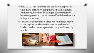 O the menu items can save time and confusion, especially
with many of the new computerized cash registers.
Numbering, however, discourages communication
between guests and the service staff and thus does not
help promote sales.
O For an easy compromise, place one numbered menu
at the register or where orders are relayed to the
kitchen so that one can punch in the guest’s order by
number.
 