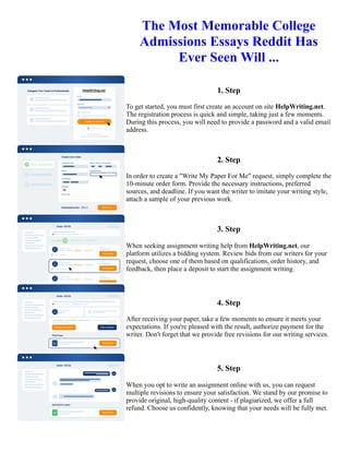 The Most Memorable College
Admissions Essays Reddit Has
Ever Seen Will ...
1. Step
To get started, you must first create an account on site HelpWriting.net.
The registration process is quick and simple, taking just a few moments.
During this process, you will need to provide a password and a valid email
address.
2. Step
In order to create a "Write My Paper For Me" request, simply complete the
10-minute order form. Provide the necessary instructions, preferred
sources, and deadline. If you want the writer to imitate your writing style,
attach a sample of your previous work.
3. Step
When seeking assignment writing help from HelpWriting.net, our
platform utilizes a bidding system. Review bids from our writers for your
request, choose one of them based on qualifications, order history, and
feedback, then place a deposit to start the assignment writing.
4. Step
After receiving your paper, take a few moments to ensure it meets your
expectations. If you're pleased with the result, authorize payment for the
writer. Don't forget that we provide free revisions for our writing services.
5. Step
When you opt to write an assignment online with us, you can request
multiple revisions to ensure your satisfaction. We stand by our promise to
provide original, high-quality content - if plagiarized, we offer a full
refund. Choose us confidently, knowing that your needs will be fully met.
The Most Memorable College Admissions Essays Reddit Has Ever Seen Will ... The Most Memorable College
Admissions Essays Reddit Has Ever Seen Will ...
 