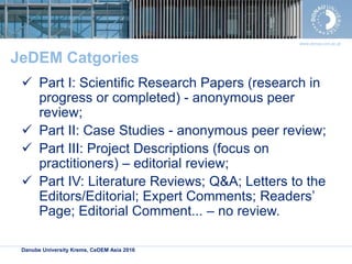 Danube University Krems, CeDEM Asia 2016
www.donau-uni.ac.at
JeDEM Catgories
 Part I: Scientific Research Papers (research in
progress or completed) - anonymous peer
review;
 Part II: Case Studies - anonymous peer review;
 Part III: Project Descriptions (focus on
practitioners) – editorial review;
 Part IV: Literature Reviews; Q&A; Letters to the
Editors/Editorial; Expert Comments; Readers’
Page; Editorial Comment... – no review.
 