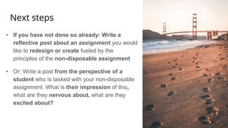 Next steps
• If you have not done so already: Write a
reflective post about an assignment you would
like to redesign or create fueled by the
principles of the non-disposable assignment
• Or: Write a post from the perspective of a
student who is tasked with your non-disposable
assignment. What is their impression of this,
what are they nervous about, what are they
excited about?
 