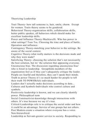 Theorizing Leadership
Trait Theory- how tall someone is, hair, smile, charm. Except
for women. Traits theory seems to be gendered.
Behavioral Theory-organization skills, collaboration skills,
better public speaker, all behaviors which should make for
excellent leadership skills.
Power and Influence Theory-Machiavelli. Who has power in
what settings? Tsun Tsu. Choosing the time and place of battle.
Operation and influence.
Contingency Theory-matching your behavior to the settings. Be
aware of the social context.
Cognitive Theory-what really matters is the decisions made and
why they were made?
Satisficing Theory- choosing the solution that’s not necessarily
the best solution, but its’ the solution that appeasing everyone.
Unconscious bias. The discussion regarding unconscious bias’
who is hired in leadership. Groupthink-members of the
organization feel as if they can’t adequately critique the leader.
People are fearful and therefore, they can’t speak their minds.
Truth to power Theory-it’s so much harder for people to tell
their truth TO POWER(ful) individuals.
Leaders don’t actually make decisions according to data…
Cultures and Symbols-Individuals who control culture and
symbols.
Positivistic-leadership is known, and we can clearly identify
power. Philosophical term
Social Constructivist-knowledge through interactions with
others. It’s true because we say it’s true.
Critical-Leaderships role is to critique the social order and how
it could be an advantage. Service of one groups but not others.
Post Modern-create a situation where everyone has a voice.
Non-hierarchical.
Leadership as Servant-greater service to society. Responding to
 