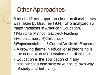 Other Approaches
A much different approach to educational theory
was taken by Brauner(1964), who analyzed six
major traditions in American Education.
1)Monitorial Method , 2)Object-Teaching
3)Herbatianism , 4)Child study
5)Experimentalism , 6)Current Academic Emphasis
 A growing theme in educational theorizing is
the conception of education as a discipline.
 Education is the application of many
disciplines; a discipline develops its own way
of study and behaving.
 