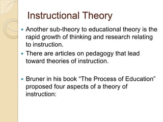 Instructional Theory
 Another sub-theory to educational theory is the
rapid growth of thinking and research relating
to instruction.
 There are articles on pedagogy that lead
toward theories of instruction.
 Bruner in his book “The Process of Education”
proposed four aspects of a theory of
instruction:
 