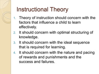 Instructional Theory
1. Theory of instruction should concern with the
factors that influence a child to learn
effectively.
2. It should concern with optimal structuring of
knowledge.
3. It should concern with the ideal sequence
that is required for learning.
4. It should concern with the nature and pacing
of rewards and punishments and the
success and failures.
 