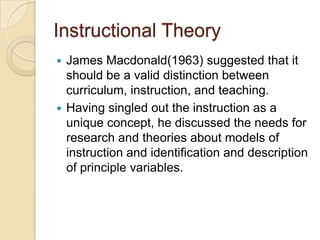 Instructional Theory
 James Macdonald(1963) suggested that it
should be a valid distinction between
curriculum, instruction, and teaching.
 Having singled out the instruction as a
unique concept, he discussed the needs for
research and theories about models of
instruction and identification and description
of principle variables.
 