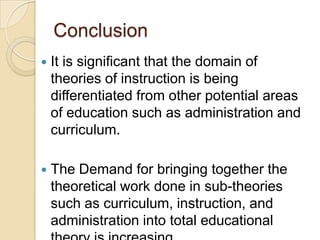 Conclusion
 It is significant that the domain of
theories of instruction is being
differentiated from other potential areas
of education such as administration and
curriculum.
 The Demand for bringing together the
theoretical work done in sub-theories
such as curriculum, instruction, and
administration into total educational
 