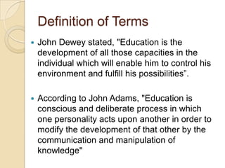 Definition of Terms
 John Dewey stated, "Education is the
development of all those capacities in the
individual which will enable him to control his
environment and fulfill his possibilities”.
 According to John Adams, "Education is
conscious and deliberate process in which
one personality acts upon another in order to
modify the development of that other by the
communication and manipulation of
knowledge"
 