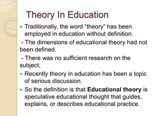 Theory In Education
 Traditionally, the word “theory” has been
employed in education without definition.
- The dimensions of educational theory had not
been defined.
- There was no sufficient research on the
subject.
 Recently theory in education has been a topic
of serious discussion.
 So the definition is that Educational theory is
speculative educational thought that guides,
explains, or describes educational practice.
 