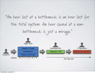 “An hour lost at a bottleneck is an hour lost for
the total system. An hour saved at a non-‐
bottleneck is just a mirage.”
"Agile" team
Analysis + Design

Centralized QA

IT Operations

Development

Integration + QA

Release and operation

Testing + Showcase

Customer
Iteration

Wednesday, January 29, 14

0

1

2

3

4

The "last mile"

 