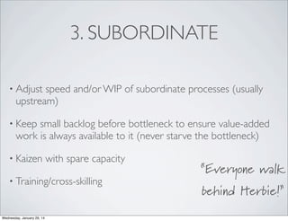 3. SUBORDINATE
• Adjust

speed and/or WIP of subordinate processes (usually
upstream)

• Keep

small backlog before bottleneck to ensure value-added
work is always available to it (never starve the bottleneck)

• Kaizen

with spare capacity

• Training/cross-skilling

Wednesday, January 29, 14

“Everyone walk
behind Herbie!”

 