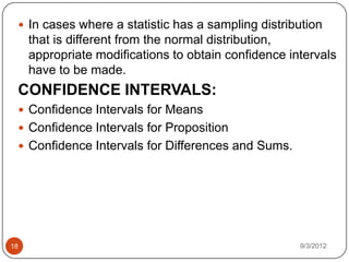  In cases where a statistic has a sampling distribution
     that is different from the normal distribution,
     appropriate modifications to obtain confidence intervals
     have to be made.
 CONFIDENCE INTERVALS:
  Confidence Intervals for Means
  Confidence Intervals for Proposition
  Confidence Intervals for Differences and Sums.




18                                                    9/3/2012
 