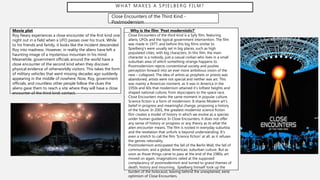 WHAT MAKES A SPIELBERG FILM?
Close Encounters of the Third Kind -
Postmodernism
Movie plot
Roy Neary experiences a close encounter of the first kind one
night out in a field when a UFO passes over his truck. While
to his friends and family, it looks like the incident descended
Roy into madness. However, in reality the aliens have left a
haunting image of a mysterious mountain in his mind.
Meanwhile, government officials around the world have a
close encounter of the second kind when they discover
physical evidence of otherworldly visitors. This takes the form
of military vehicles that went missing decades ago suddenly
appearing in the middle of nowhere. Now, Roy, government
officials, and countless other people follow the clues the
aliens gave them to reach a site where they will have a close
encounter of the third kind: contact.
Why is the film ‘Post modernistic?’
- Close Encounters of the third kind is a Syfy film, featuring
aliens, UFOs and the typical government intervention. The film
was made in 1977, and before this big films similar to
Spielberg's were usually set in big places, such as high
populated cities, with big characters. In this film, the main
character is a nobody, just a casual civilian who lives in a small
suburban area of which something strange happens to.
- Postmodernism rejects conventional society and pushes
perception forward into an ever more ambitious vision of the
new – collapsed. The idea of artists as prophets or priests was
abandoned, artists were not special and neither was art. This
was mainly a American moment, as it was in America in the
1950s and 60s that modernism attained it’s loftiest heights and
shaped national culture, from skyscrapers to the space race.
- Close Encounters marks the same moment in popular culture.
Science fiction is a form of modernism. It shares Modern art’s
belief in progress and meaningful change, proposing a history
of the future. In 2001, the greatest modernist science fiction
film creates a model of history in which we evolve as a species
under human guidance. In Close Encounters, it does not offer
any sense of history or progress or any theory as to what the
alien encounter means. The film is rooted in everyday suburbia
and the revelation that unfurls is beyond understanding. It’s
even a stretch to call the film ‘Science fiction’ at all, as it refuses
the genres rationality.
- Postmodernism anticipated the fall of the Berlin Wall, the fall of
communism, and a global, American, suburban culture. But as
soon as those things came to pass at the end of the 1980s, art
moved on again, imaginations railed at the supposed
complacency of postmodernism and turned to grand themes of
death, history and mourning. Spielberg himself took up the
burden of the holocaust, leaving behind the unexplained, eerie
optimism of Close Encounters.
 