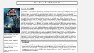 WHAT MAKES A SPIELBERG FILM?
Jurassic Park (1993)
Jurassic Park is a science fiction adventure film, directed by Steven Spielberg and produced by Kathleen Kennedy and
Gerald R. Molen. The film is based off the 1990 novel with the same name by Michael Crichton. The film is about a
millionaire called John Hammond who asks two dinosaur experts to act as consultants on his entrepreneurial
endeavour--an amusement park with DNA-cloned live dinosaurs as the main attraction. Hammond also brings along
his two grand children as well as a mathematician to have a tour of the park. Things take turn for the worse however,
when a hurricane strikes causing some dinosaurs to escape and as a result terror ensues. Jurassic Park was
Spielberg’s third film to break the record for highest-grossing movie of all time, his first being Jaws and his second
being E.T. Jurassic park is a very new and original story even now its sequels carry on their still hasn’t been anything
made quite like it. Despite it being about dinosaurs which is a age old story Spielberg has used a universal theme
and has recontextualized it in a new way. Not only does Spielberg carry the story perfectly but also the characters,
Alan Grant, Ellie Sattler, Ian Malcolm and John Hammond. You get to know their personalities, their flaws, their goals,
everything you need to understand these characters. This is quite an achievement as the focus is on dinosaurs but
Spielberg makes it so much more, he wants the audience to relate to the characters and to show their all not perfect.
Most blockbuster movies have characters with such a bland personality that you don’t feel any personal connection
to them it’s more like they wont to focus more on the story than the characters itself but with Spielberg's film that is
not the case. Even the knew Jurassic world which is a sequel to the Jurassic park films, have this issue with Owen
Grady he’s a character that is made out to be pretty flawless, as compared to Alan Grant from the first film who we
get to see his struggles with working with dinosaurs, Owen Grady has no issue at all with it which makes for a
unrealistic character as he always seems to solve all the problems. Not only are the characters and story great but
the CGI for it’s time is incredible. The Dinosaurs in the film are made from the first CGI ever created and even to this
day watching it, it still looks incredibly realistic. However the Dinosaurs weren’t only made out of CGI but also actual
mechanical ones were made for the film as well. The set pieces and everything gone into designing the film is
masterful.
Cast: Sam Neil, Laura Dern,
Jeff Goldblum, Richard
Attenborough
Director Steven Spielberg
Story by: Michael Crichton
Screenplay: David Koepp,
Michael Crichton
Music Composed by: John
Williams
Soundtrack
John Williams score for Jurassic park is yet another iconic theme by John Williams. The Jurassic Park
theme gives you exciting chills, when they arrive at the island and the gates open up and the score sets in
that’s when you know the film is going to be magic. Hearing the theme today it’s still recognisable as one
of the greatest scores of all time, Williams never disappoints which is why he is Spielberg's go to guy for
creating a masterful soundtrack
 