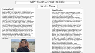 WHAT MAKES A SPIELBERG FILM?
Narrative Theory
‘Fractured family’
- In many of Spielberg’s films he loves to include a ‘Fractured
Family’ narrative. Films such as Jaws, E.T,, Close Encounters of the
third kind, and The Colour Purple, tell stories of some kind of
trauma, such as divorce, abuse or illness.
- Whenever there’s something dysfunctional in the family Spielberg
creates, he seems to give more agency to children who are
suffering from trauma than the adults who are suffering from
trauma. In E.T. Elliot is much more resourceful and proactive
about the absence of his father than his mother is. In Hook, Peter
is completely useless until the Lost Boys pull the Pan out of him.
- Spielberg always makes sure in his films, whenever children aren’t
much of a presence through his movies they still find a way to
appear long enough to give the struggling adults just enough
hope, strength, and will to push through their darkest moments
in the narrative. In Jaws, Brody is feeling completely defeated
sitting at the kitchen table until his son begins to copy the faces
he’s making. In Schindler’s list, it’s only after Schindler sees the
girl in the red coat that he is able to emphasize with those who
were being murdered in the Cracow Ghetto. That one girls
innocence touched Schindler so much that she became the
symbol for the millions of Jews that were losing their lives to the
Nazi regime.
Visual Narrative
- One of the most important thing Spielberg uses to convey
visual narrative is lighting. Spielberg is a perfectionist when it
comes to lighting in the scene and filling the frame is very
important in discussing his overall aesthetic.
- Harsh Shadows and fast fallout are frequently used in his
movies, in the beginning of Jaws the audience is shown these
lighting techniques, where the audience is shown a silhouette
of a woman swimming in the water shown from the sharks
perspective.
- Spielberg also achieves great suspense in his films, he enable
suspense in suspense through a multitude of ways, the most
noticeable way is through music, and letting the audience
imagine what is happening that is beyond the frame.
- Scenes of great intensity often includes the point of view that
comes from the aggressor from Spielberg’s films this is from
the shark, Dinosaur etic.. This heightens the high and low
points of the films as well as favours the budget of the film.
- Another major theme in Spielberg's films is the juxtaposition
between calamity and serenity. Scenes of of high intensity
and playful calmness are put back to back to put an emphasis
on each. Music is also used to a large extent is his movies,
each of his films has a distinguished theme. Jaws opened with
the suspenseful shark music, that is now the cliched “shark
attack” music in mainstream media today.
- Another distinguished feature in Spielberg's work is
cinematography, his camera movements is characterized by
gradual close ups on the face, perspective shots, and long
pans of a location. One scene Spielberg did in Jaws was when
the camera performed a push-pull on the protagonist, which
increased the solidarity within the character. It also puts an
emphasis on the moment because he was very anxious over
the possibility of a shark attack happening and not doing
 